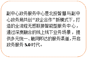 圓角矩形:副中心政務服務中心是北投智慧與副中心政務局共創“政企合作”新模式下，打造的全流程無感聯接智能型服務中心，通過深度融合的線上線下業務場景，提供多元統一、觸網即達的服務渠道，開啟政務服務5.0時代。
